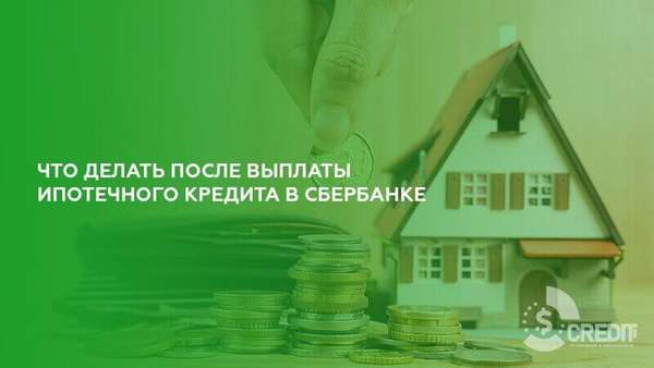 Что делать после выплаты ипотечного кредита в Сбербанке